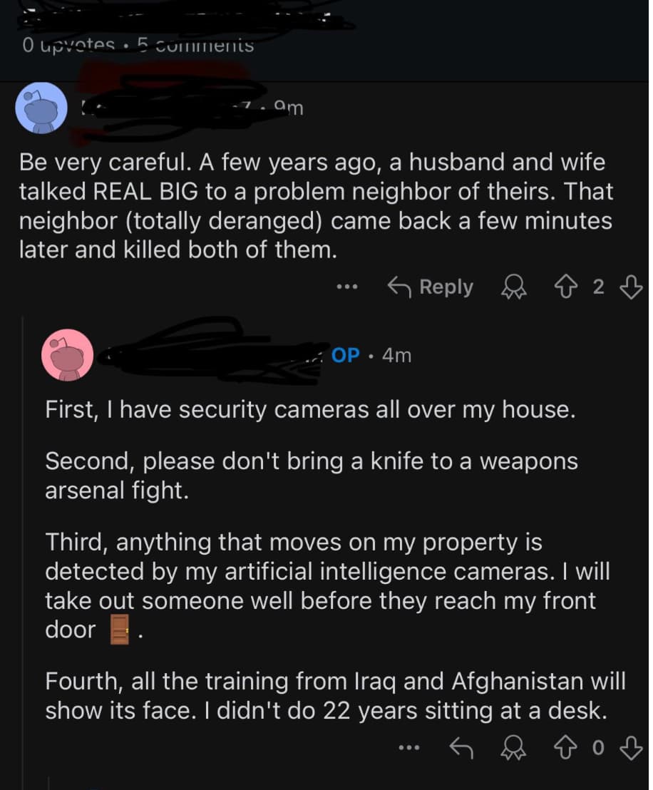 screenshot - O upvotes. 5 7.am Be very careful. A few years ago, a husband and wife talked Real Big to a problem neighbor of theirs. That neighbor totally deranged came back a few minutes later and killed both of them. 2 Op. 4m First, I have security came